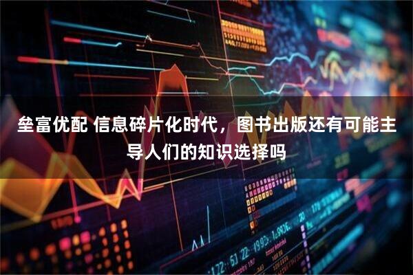 垒富优配 信息碎片化时代,图书出版还有可能主导人们的知识选择吗
