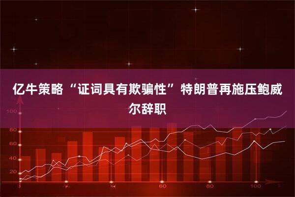 亿牛策略 “证词具有欺骗性” 特朗普再施压鲍威尔辞职