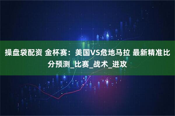 操盘袋配资 金杯赛:美国VS危地马拉 最新精准比分预测_比赛_战术_进攻