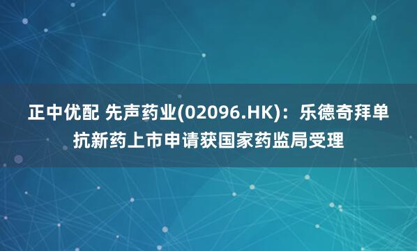 正中优配 先声药业(02096.HK):乐德奇拜单抗新药上市申请获国家药监局受理