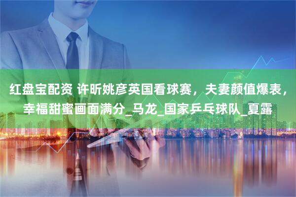 红盘宝配资 许昕姚彦英国看球赛,夫妻颜值爆表,幸福甜蜜画面满分_马龙_国家乒乓球队_夏露