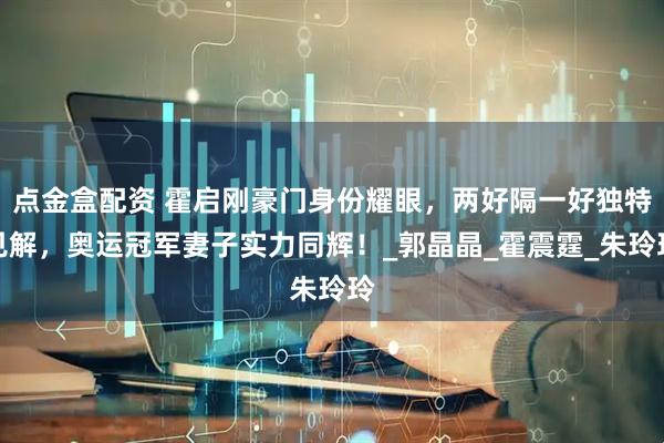 点金盒配资 霍启刚豪门身份耀眼,两好隔一好独特见解,奥运冠军妻子实力同辉!_郭晶晶_霍震霆_朱玲玲