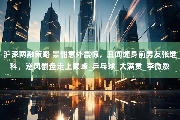 沪深两融策略 景甜意外震惊，丑闻缠身前男友张继科，逆风翻盘走上巅峰_乒乓球_大满贯_李微敖