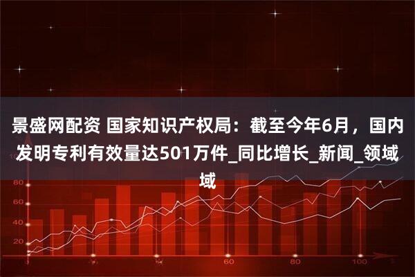 景盛网配资 国家知识产权局:截至今年6月,国内发明专利有效量达501万件_同比增长_新闻_领域