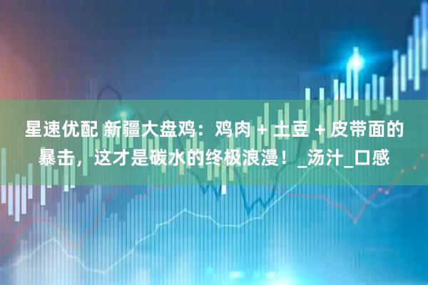 星速优配 新疆大盘鸡:鸡肉 + 土豆 + 皮带面的暴击,这才是碳水的终极浪漫!_汤汁_口感