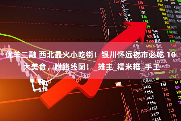 优羊二融 西北最火小吃街!银川怀远夜市必吃 10 大美食,附路线图!_摊主_糯米糍_手工