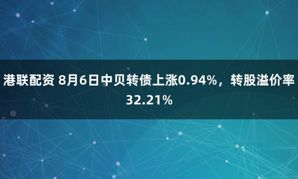 港联配资 8月6日中贝转债上涨0.94%,转股溢价率32.21%