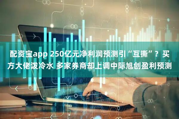 配资宝app 250亿元净利润预测引“互撕”?买方大佬泼冷水 多家券商却上调中际旭创盈利预测