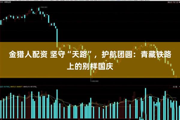 金猎人配资 坚守“天路”,护航团圆:青藏铁路上的别样国庆